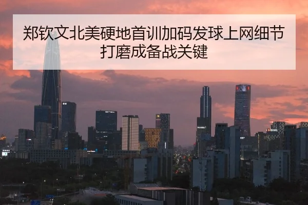 郑钦文北美硬地首训加码发球上网细节打磨成备战关键